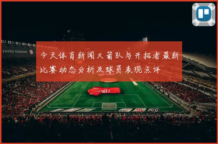 今天体育新闻火箭队与开拓者最新比赛动态分析及球员表现点评