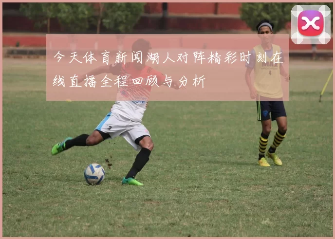 今天体育新闻湖人对阵精彩时刻在线直播全程回顾与分析