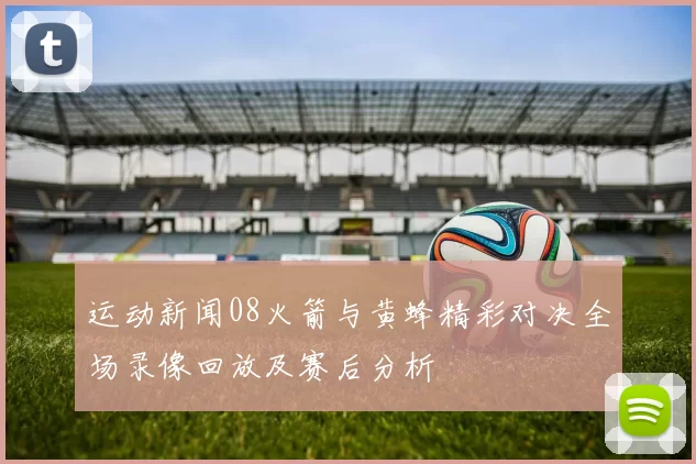 运动新闻08火箭与黄蜂精彩对决全场录像回放及赛后分析