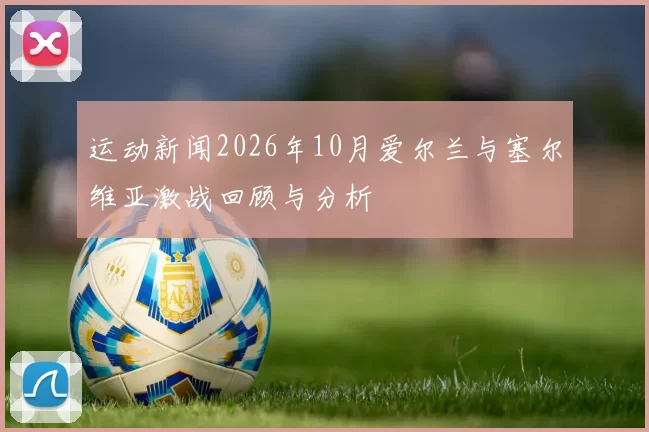 运动新闻2026年10月爱尔兰与塞尔维亚激战回顾与分析